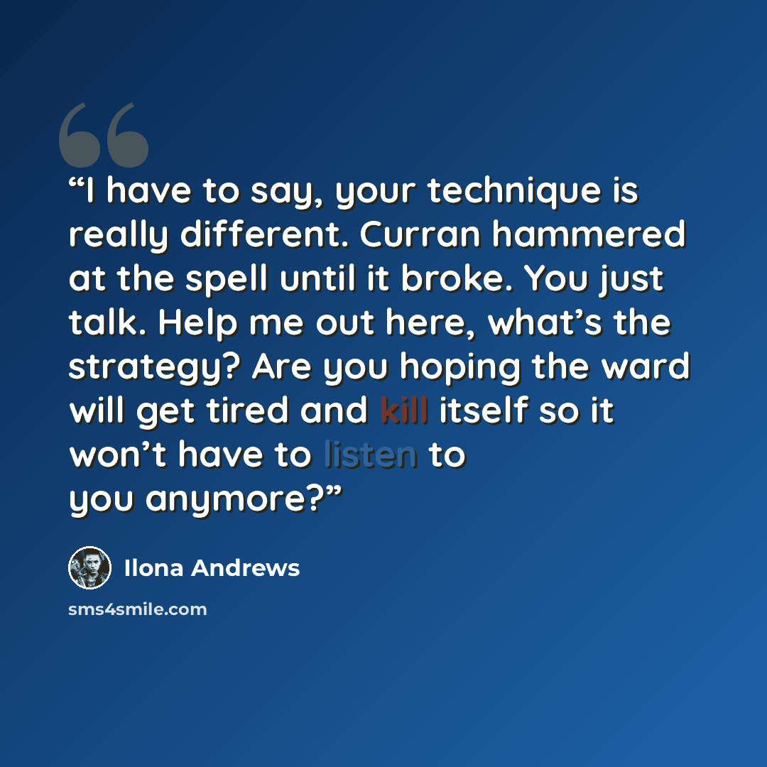 “I have to say, your technique is really different. Curran hammered at the spell until it broke. You just talk. Help me out here, what’s the strategy? Are you hoping the ward will get tired and kill itself so it won’t have to listen to you anymore?” quote by Ilona Andrews