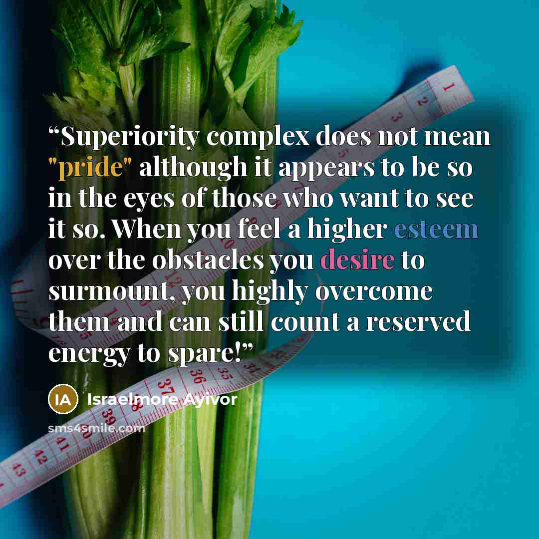 “Superiority complex does not mean "pride" although it appears to be so in the eyes of those who want to see it so. When you feel a higher esteem over the obstacles you desire to surmount, you highly overcome them and can still count a reserved energy to spare!” quote by Israelmore Ayivor