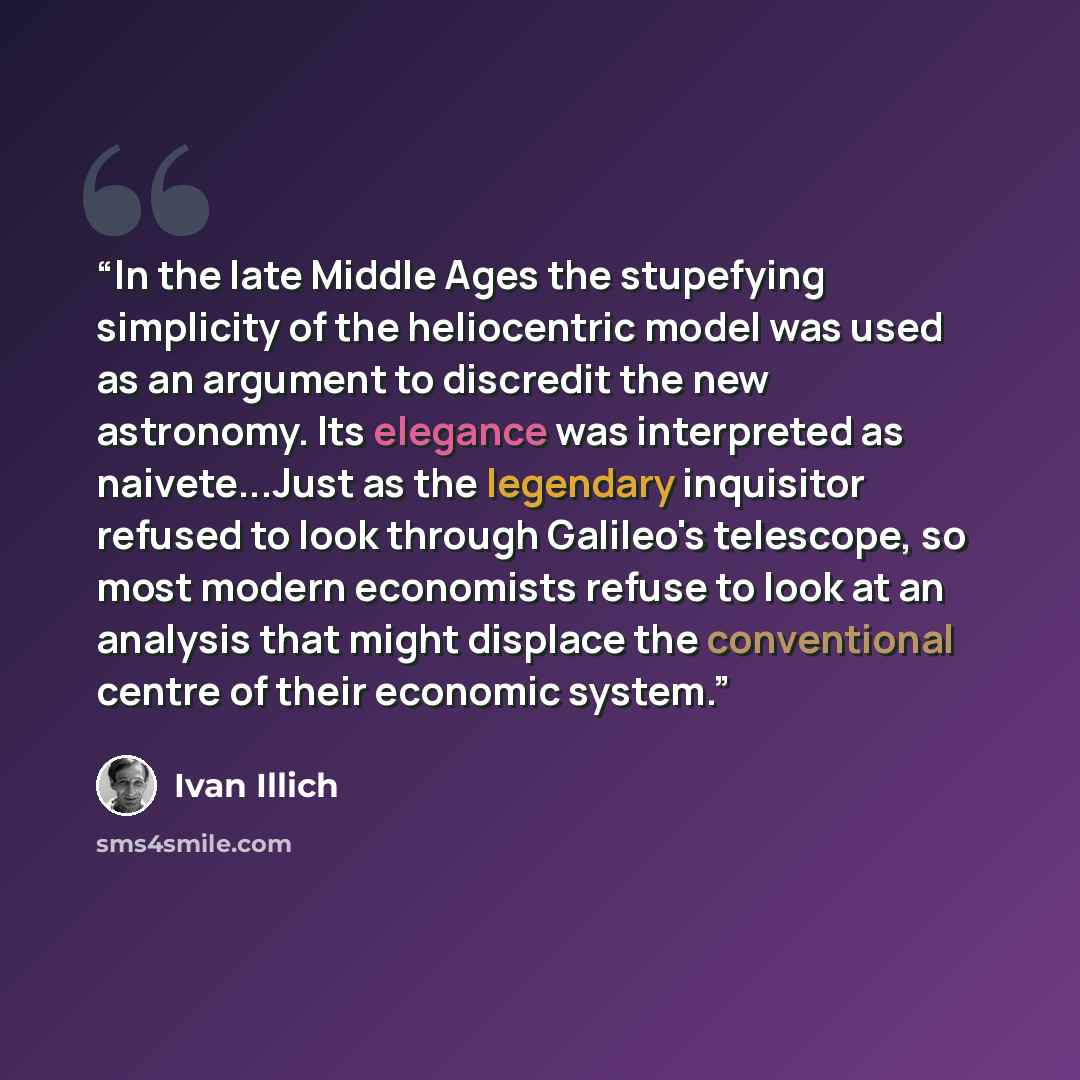 “In the late Middle Ages the stupefying simplicity of the heliocentric model was used as an argument to discredit the new astronomy. Its elegance was interpreted as naivete...Just as the legendary inquisitor refused to look through Galileo's telescope, so most modern economists refuse to look at an…” quote by Ivan Illich