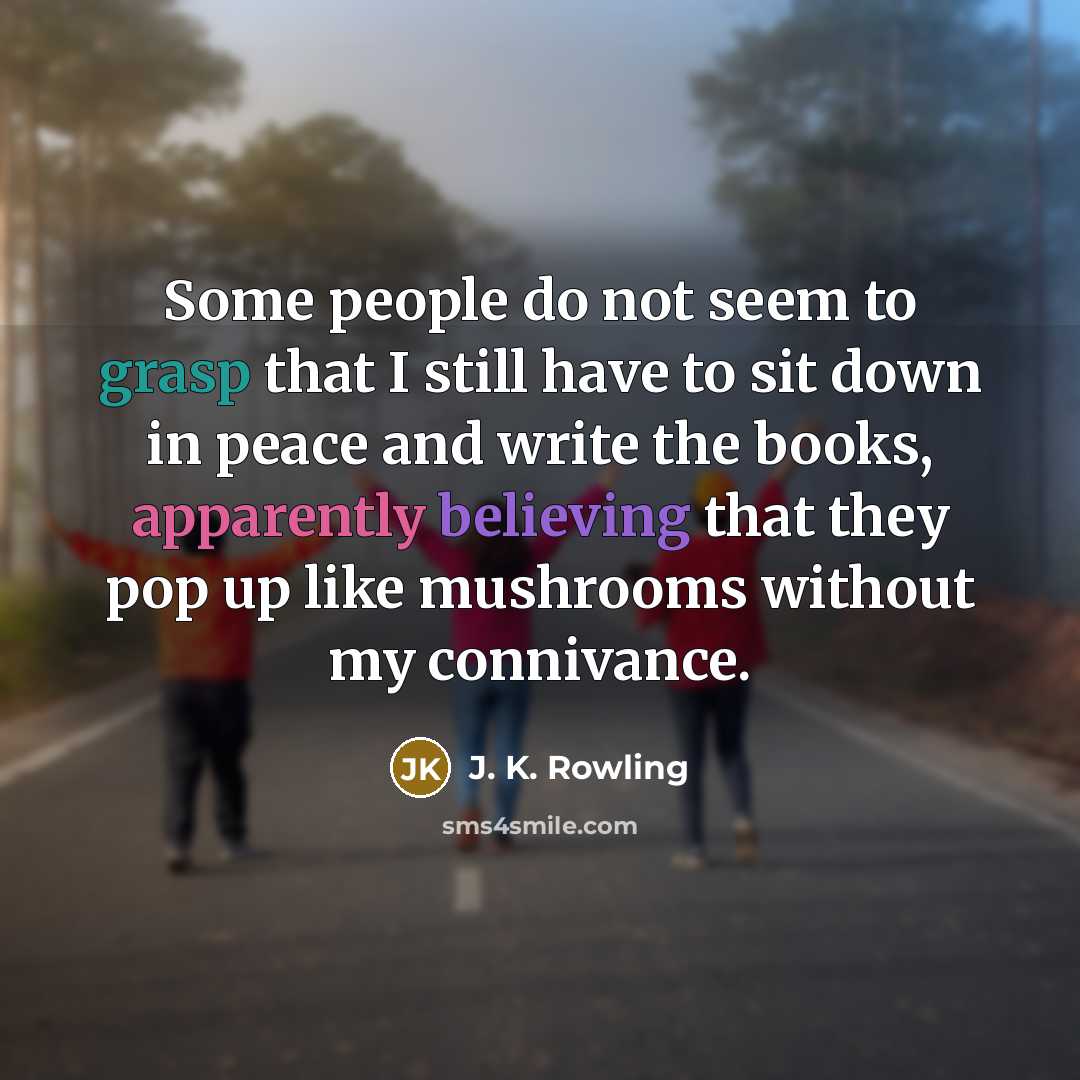 “Some people do not seem to grasp that I still have to sit down in peace and write the books, apparently believing that they pop up like mushrooms without my connivance.” quote by J. K. Rowling