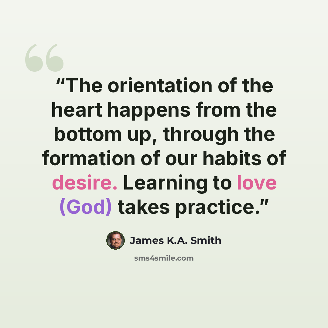 “The orientation of the heart happens from the bottom up, through the formation of our habits of desire. Learning to love (God) takes practice.” quote by James K.A. Smith