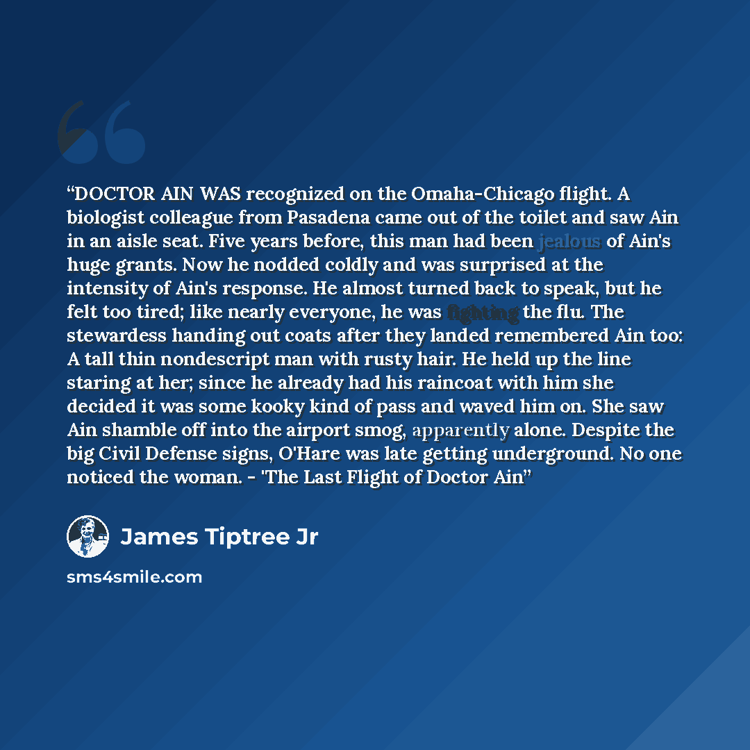 “DOCTOR AIN WAS recognized on the Omaha-Chicago flight. A biologist colleague from Pasadena came out of the toilet and saw Ain in an aisle seat. Five years before, this man had been jealous of Ain's huge grants. Now he nodded coldly and was surprised at the intensity of Ain's response. He almost…” quote by James Tiptree Jr