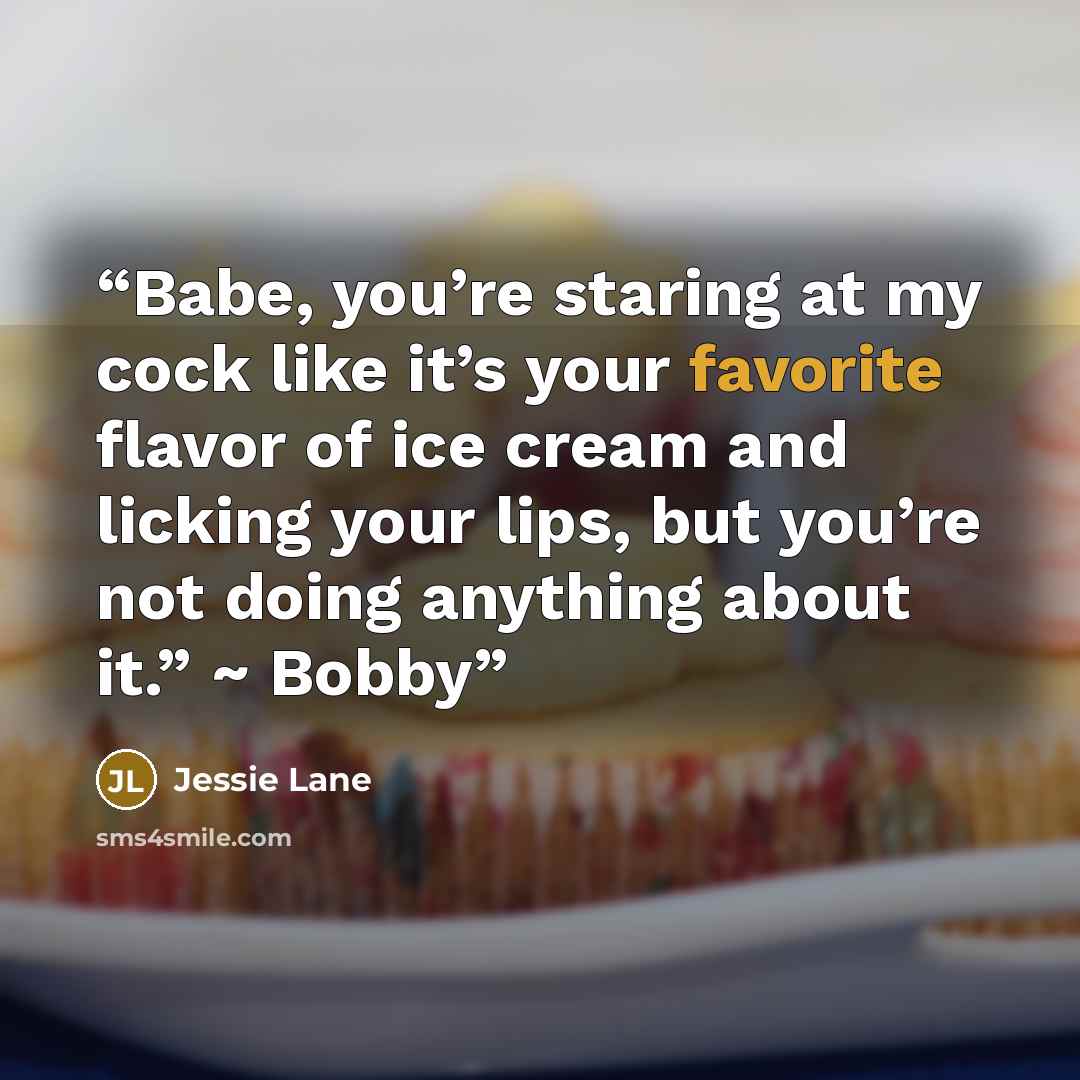 “Babe, you’re staring at my cock like it’s your favorite flavor of ice cream and licking your lips, but you’re not doing anything about it.” ~ Bobby” quote by Jessie Lane