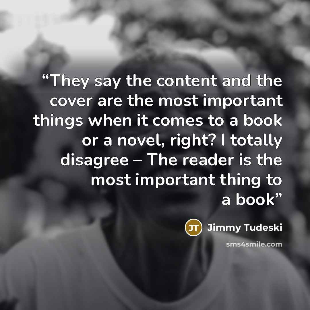 “They say the content and the cover are the most important things when it comes to a book or a novel, right? I totally disagree – The reader is the most important thing to a book” quote by Jimmy Tudeski