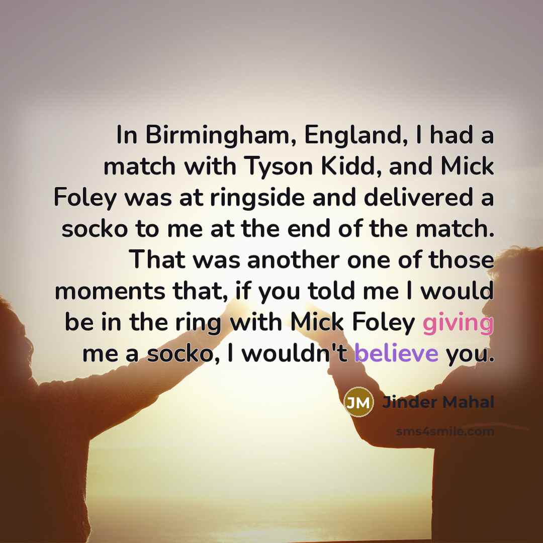 “In Birmingham, England, I had a match with Tyson Kidd, and Mick Foley was at ringside and delivered a socko to me at the end of the match. That was another one of those moments that, if you told me I would be in the ring with Mick Foley giving me a socko, I wouldn't believe you.” quote by Jinder Mahal