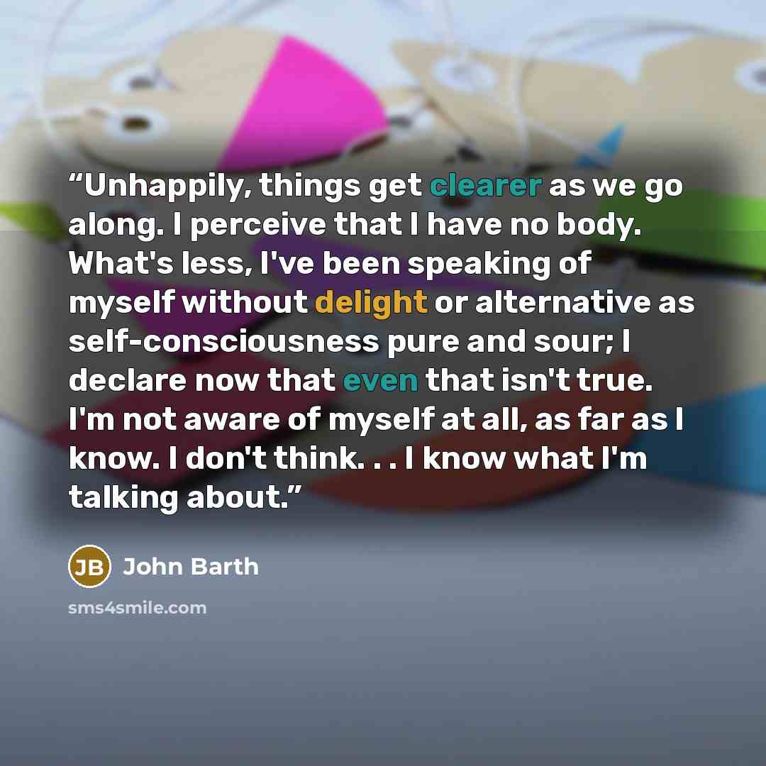 “Unhappily, things get clearer as we go along. I perceive that I have no body. What's less, I've been speaking of myself without delight or alternative as self-consciousness pure and sour; I declare now that even that isn't true. I'm not aware of myself at all, as far as I know. I don't think…” quote by John Barth