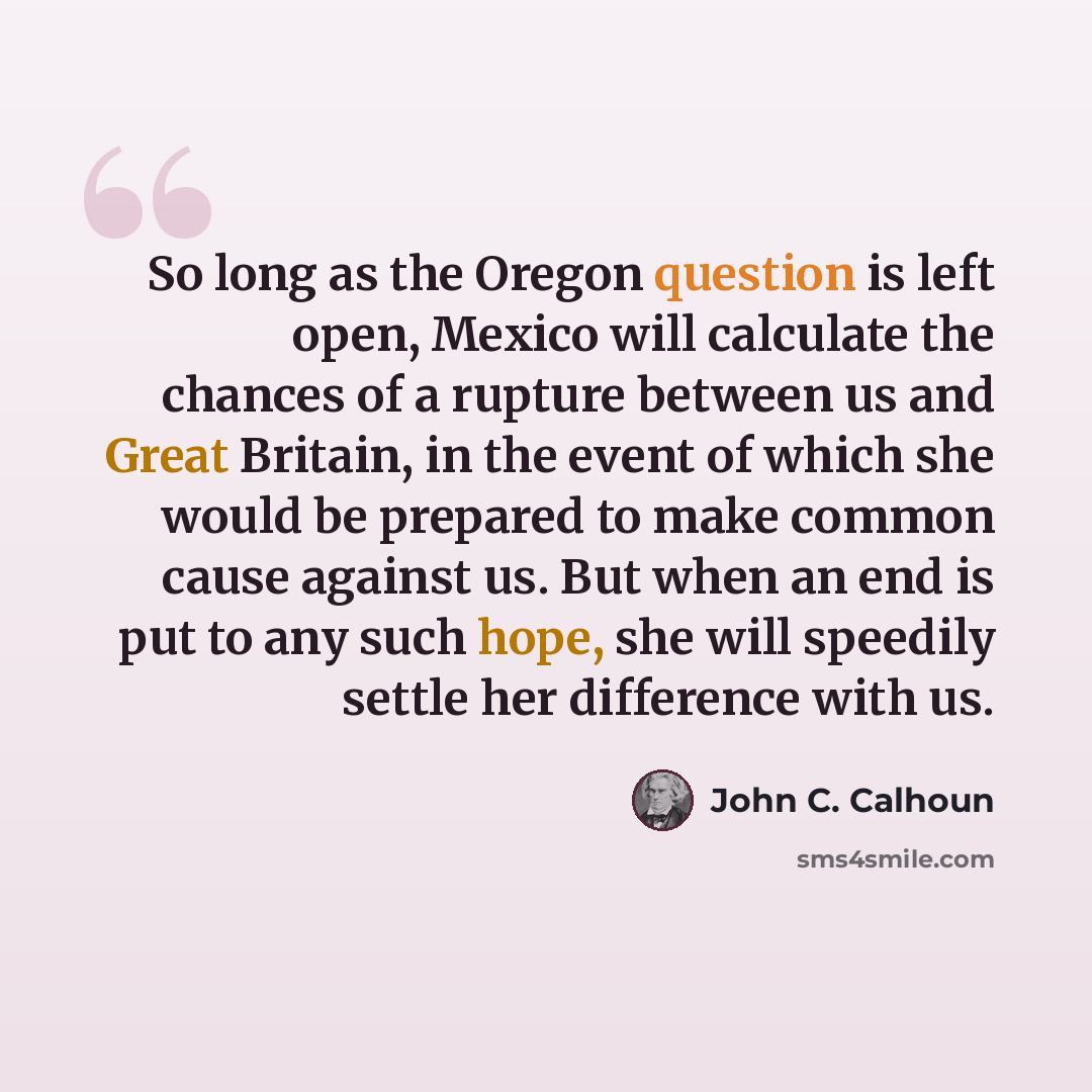 “So long as the Oregon question is left open, Mexico will calculate the chances of a rupture between us and Great Britain, in the event of which she would be prepared to make common cause against us. But when an end is put to any such hope, she will speedily settle her difference with us.” quote by John C. Calhoun