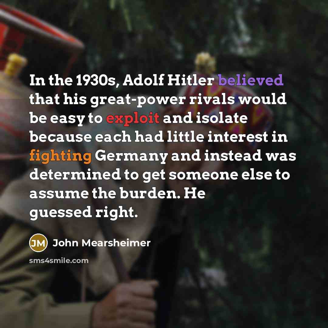 “In the 1930s, Adolf Hitler believed that his great-power rivals would be easy to exploit and isolate because each had little interest in fighting Germany and instead was determined to get someone else to assume the burden. He guessed right.” quote by John Mearsheimer