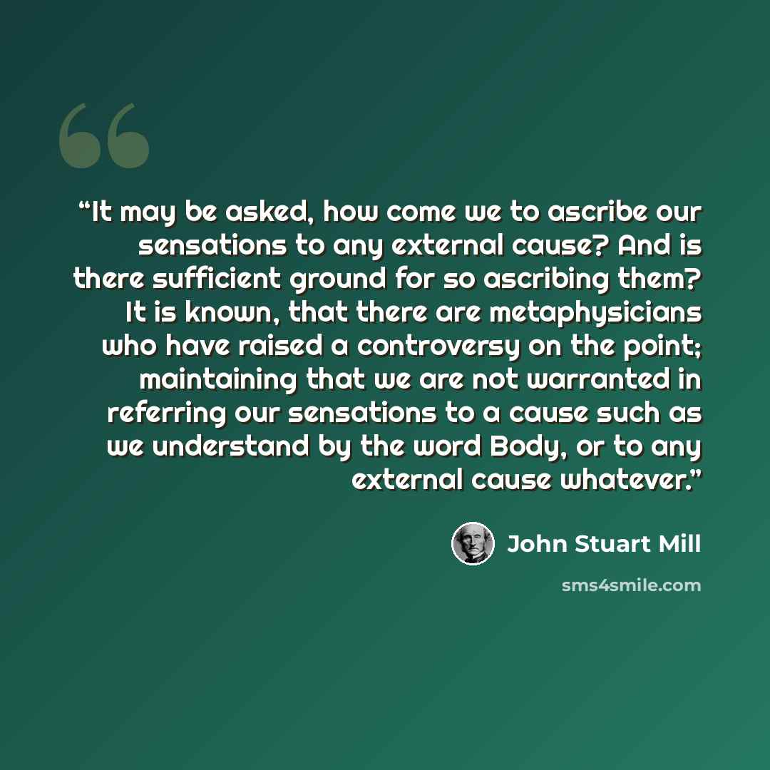 “It may be asked, how come we to ascribe our sensations to any external cause? And is there sufficient ground for so ascribing them? It is known, that there are metaphysicians who have raised a controversy on the point; maintaining that we are not warranted in referring our sensations to a cause…” quote by John Stuart Mill