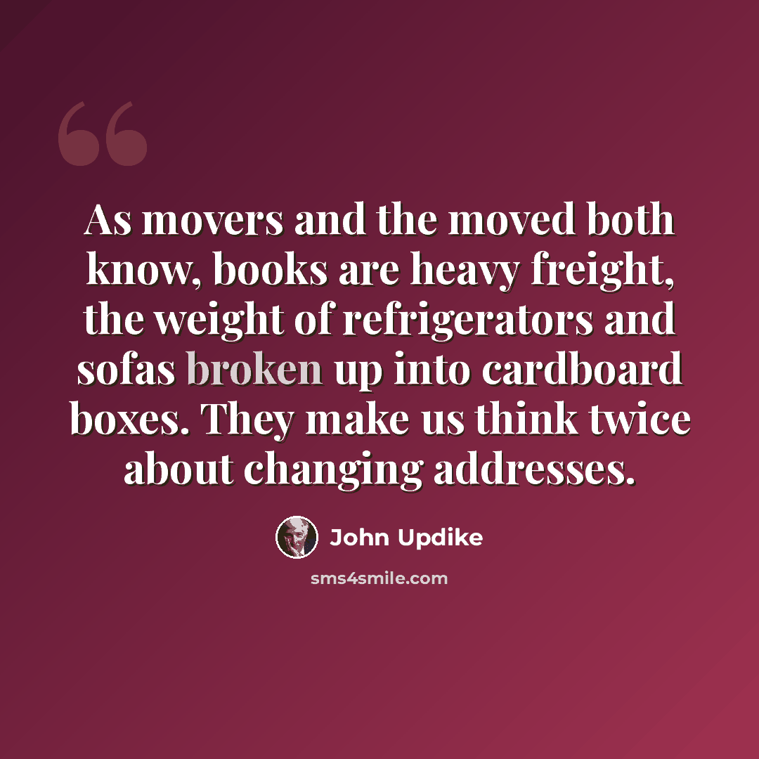 “As movers and the moved both know, books are heavy freight, the weight of refrigerators and sofas broken up into cardboard boxes. They make us think twice about changing addresses.” quote by John Updike