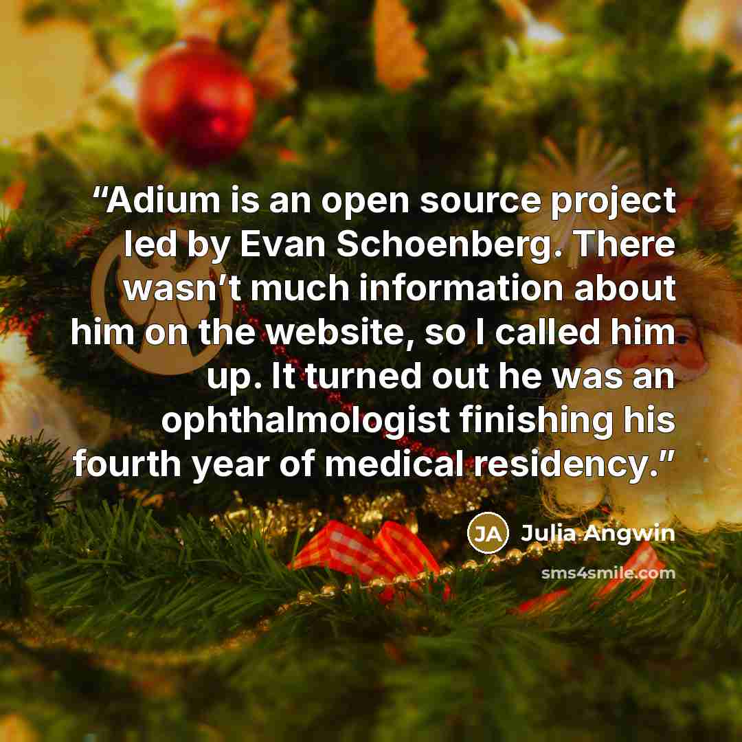 “Adium is an open source project led by Evan Schoenberg. There wasn’t much information about him on the website, so I called him up. It turned out he was an ophthalmologist finishing his fourth year of medical residency.” quote by Julia Angwin