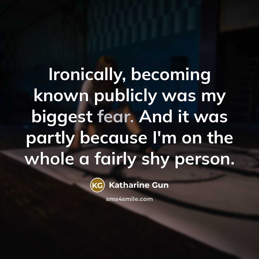 “Ironically, becoming known publicly was my biggest fear. And it was partly because I'm on the whole a fairly shy person.” quote by Katharine Gun