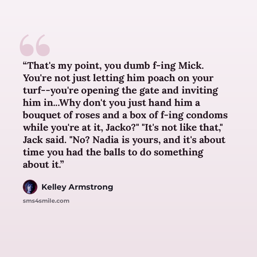 “That's my point, you dumb f-ing Mick. You're not just letting him poach on your turf--you're opening the gate and inviting him in...Why don't you just hand him a bouquet of roses and a box of f-ing condoms while you're at it, Jacko?" "It's not like that," Jack said. "No? Nadia is yours, and it's…” quote by Kelley Armstrong