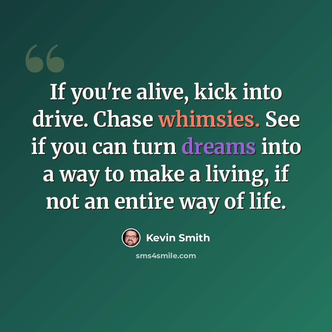 “If you're alive, kick into drive. Chase whimsies. See if you can turn dreams into a way to make a living, if not an entire way of life.” quote by Kevin Smith