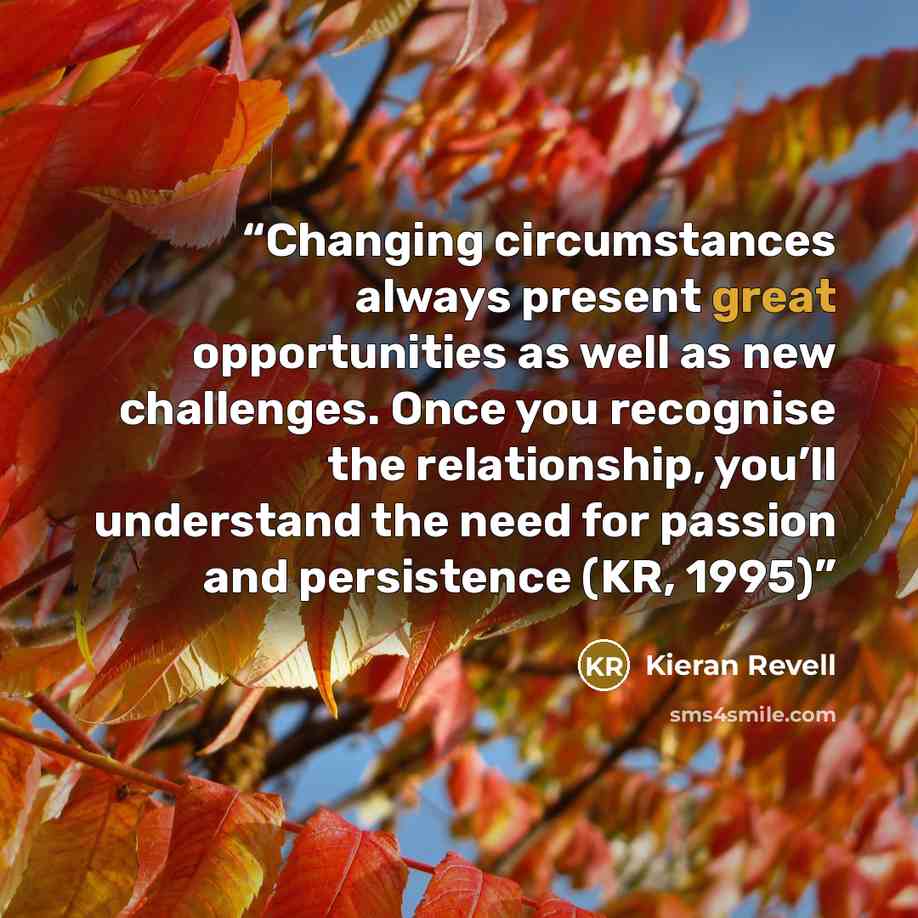 “Changing circumstances always present great opportunities as well as new challenges. Once you recognise the relationship, you’ll understand the need for passion and persistence (KR, 1995)” quote by Kieran Revell