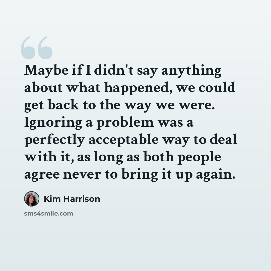 “Maybe if I didn't say anything about what happened, we could get back to the way we were. Ignoring a problem was a perfectly acceptable way to deal with it, as long as both people agree never to bring it up again.” quote by Kim Harrison