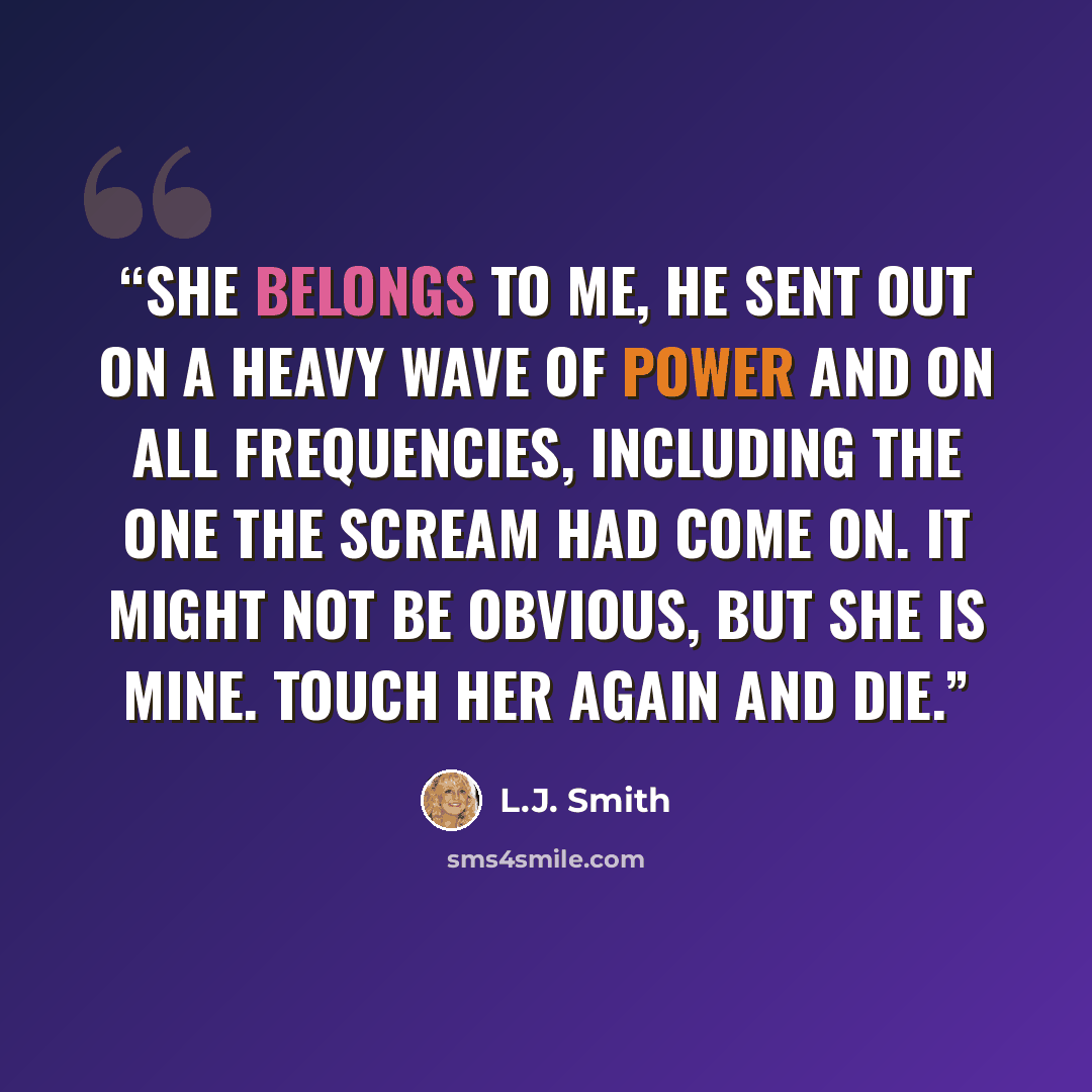 “She belongs to me, he sent out on a heavy wave of Power and on all frequencies, including the one the scream had come on. It might not be obvious, but she is mine. Touch her again and die.” quote by L.J. Smith