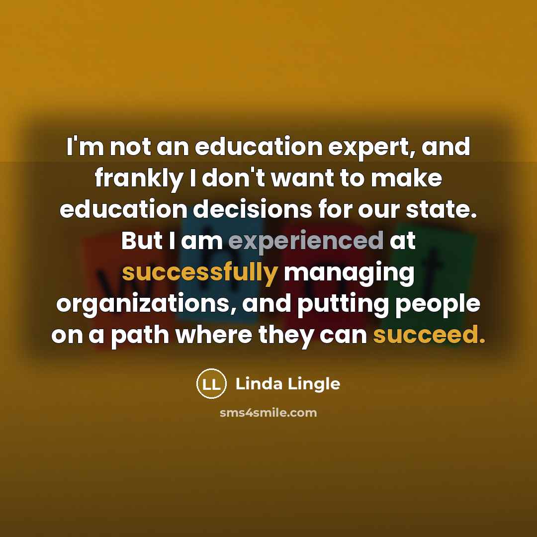 “I'm not an education expert, and frankly I don't want to make education decisions for our state. But I am experienced at successfully managing organizations, and putting people on a path where they can succeed.” quote by Linda Lingle