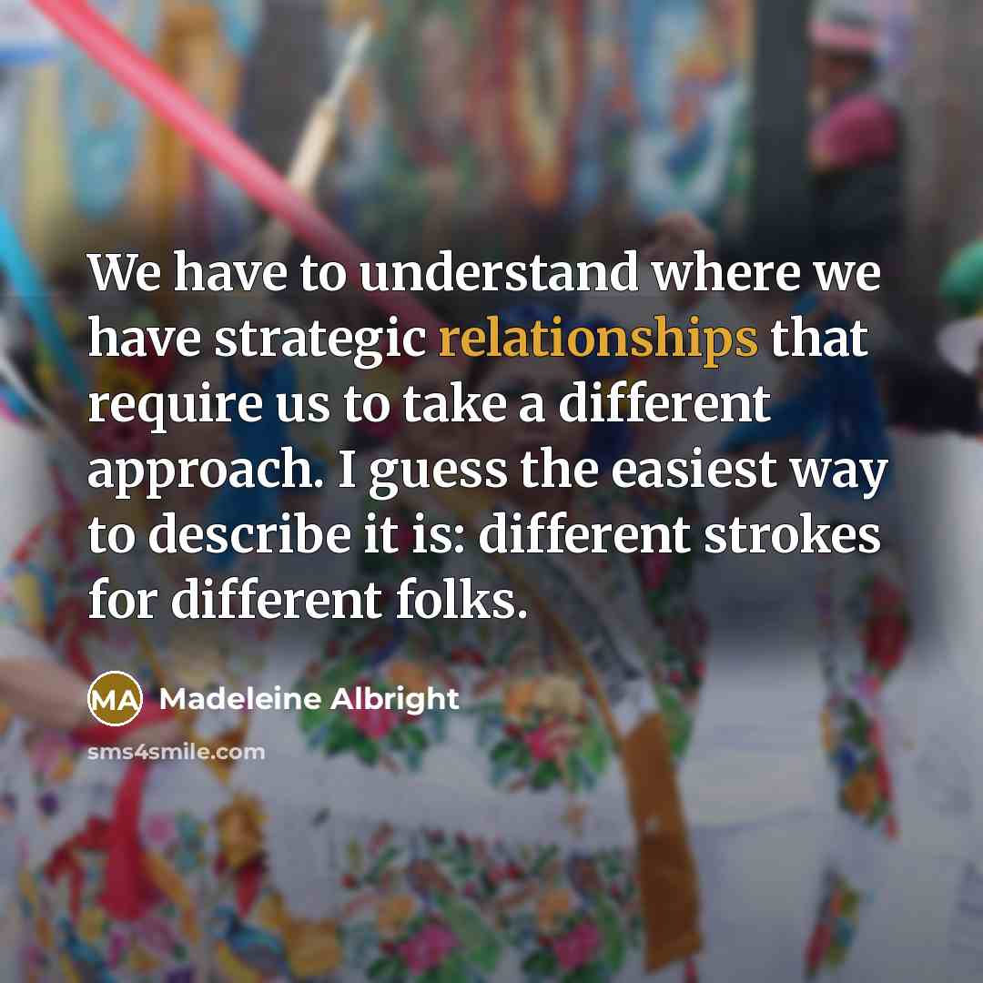 “We have to understand where we have strategic relationships that require us to take a different approach. I guess the easiest way to describe it is: different strokes for different folks.” quote by Madeleine Albright