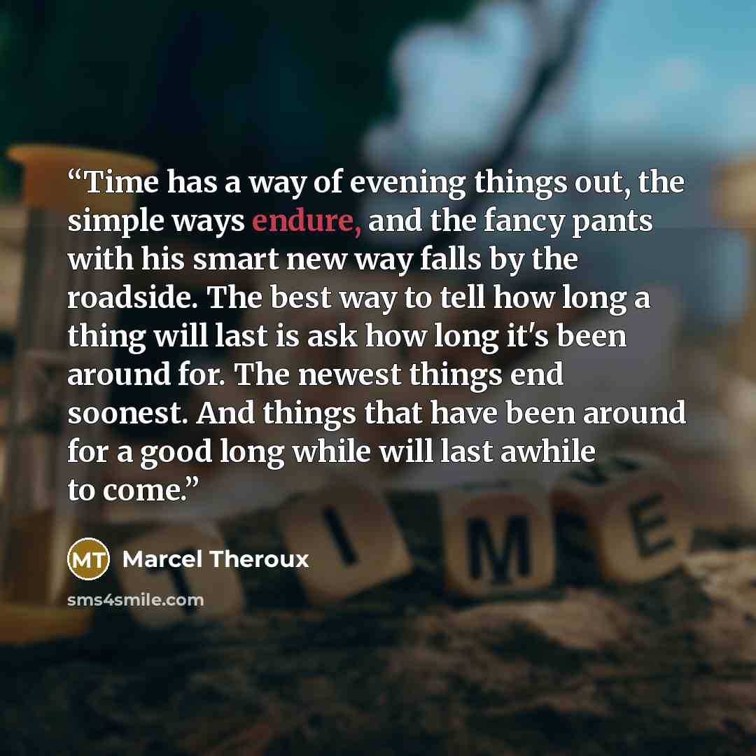 “Time has a way of evening things out, the simple ways endure, and the fancy pants with his smart new way falls by the roadside. The best way to tell how long a thing will last is ask how long it's been around for. The newest things end soonest. And things that have been around for a good long…” quote by Marcel Theroux