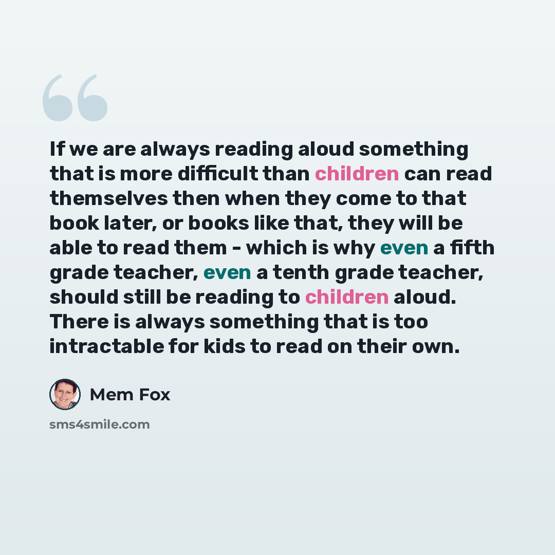 “If we are always reading aloud something that is more difficult than children can read themselves then when they come to that book later, or books like that, they will be able to read them - which is why even a fifth grade teacher, even a tenth grade teacher, should still be reading to children…” quote by Mem Fox