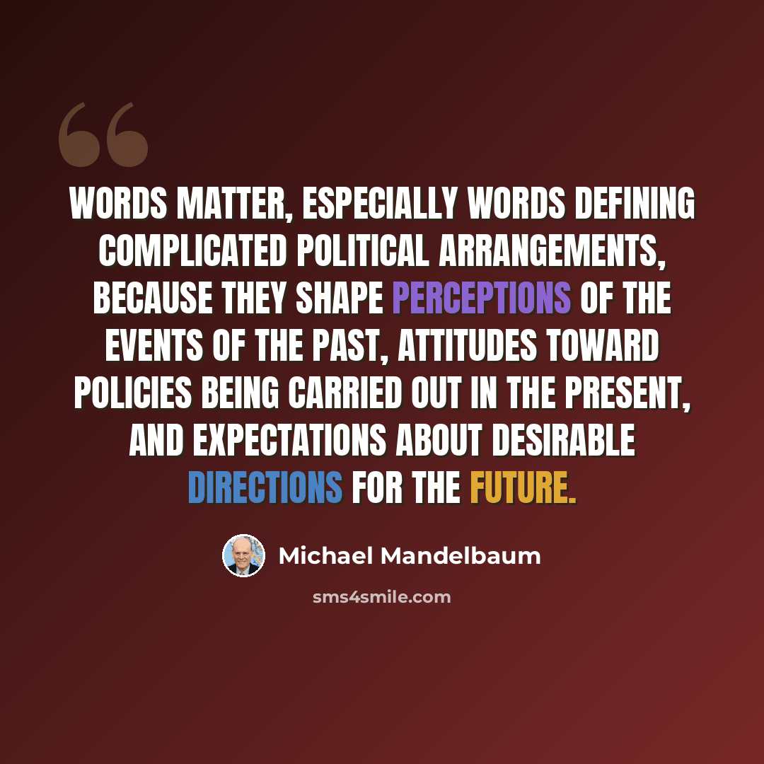 “Words matter, especially words defining complicated political arrangements, because they shape perceptions of the events of the past, attitudes toward policies being carried out in the present, and expectations about desirable directions for the future.” quote by Michael Mandelbaum