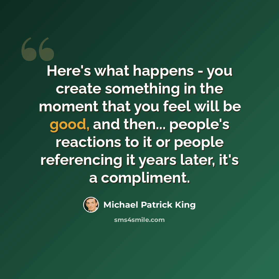 “Here's what happens - you create something in the moment that you feel will be good, and then... people's reactions to it or people referencing it years later, it's a compliment.” quote by Michael Patrick King