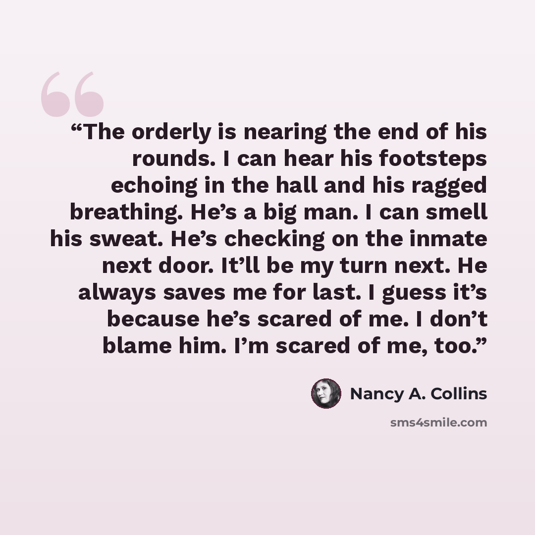 “The orderly is nearing the end of his rounds. I can hear his footsteps echoing in the hall and his ragged breathing. He’s a big man. I can smell his sweat. He’s checking on the inmate next door. It’ll be my turn next. He always saves me for last. I guess it’s because he’s scared of me. I don’t…” quote by Nancy A. Collins