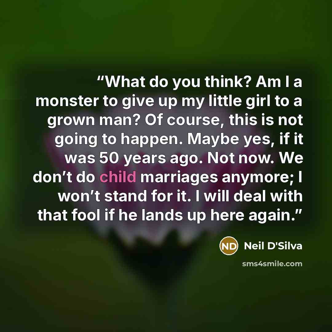 “What do you think? Am I a monster to give up my little girl to a grown man? Of course, this is not going to happen. Maybe yes, if it was 50 years ago. Not now. We don’t do child marriages anymore; I won’t stand for it. I will deal with that fool if he lands up here again.” quote by Neil D'Silva