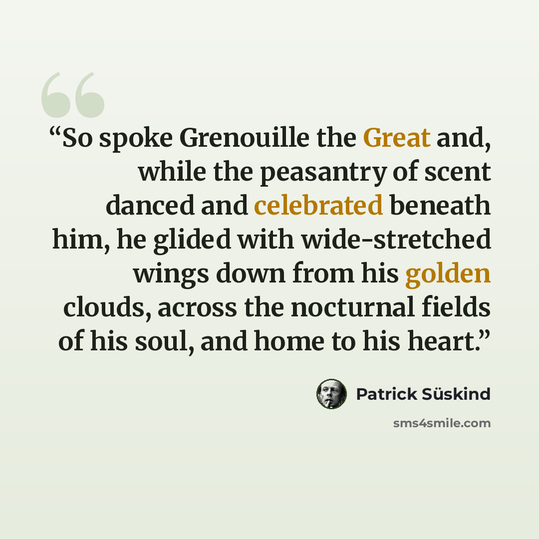 “So spoke Grenouille the Great and, while the peasantry of scent danced and celebrated beneath him, he glided with wide-stretched wings down from his golden clouds, across the nocturnal fields of his soul, and home to his heart.” quote by Patrick Süskind