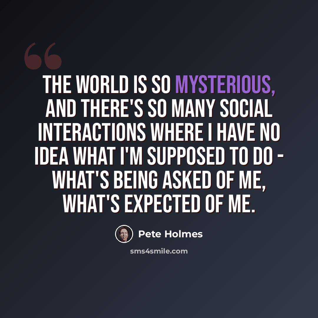 “The world is so mysterious, and there's so many social interactions where I have no idea what I'm supposed to do - what's being asked of me, what's expected of me.” quote by Pete Holmes
