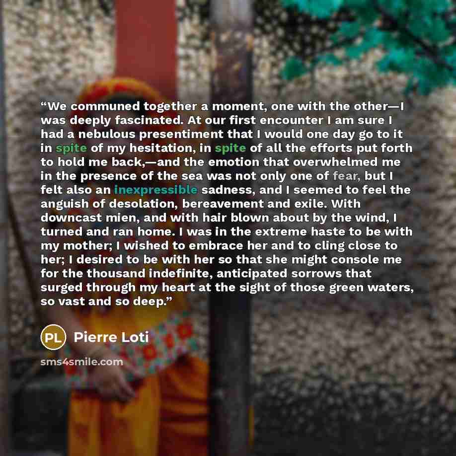 “We communed together a moment, one with the other—I was deeply fascinated. At our first encounter I am sure I had a nebulous presentiment that I would one day go to it in spite of my hesitation, in spite of all the efforts put forth to hold me back,—and the emotion that overwhelmed me in the…” quote by Pierre Loti