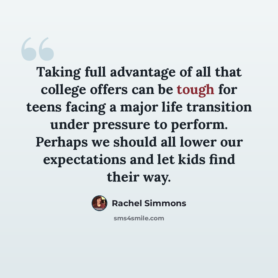 “Taking full advantage of all that college offers can be tough for teens facing a major life transition under pressure to perform. Perhaps we should all lower our expectations and let kids find their way.” quote by Rachel Simmons