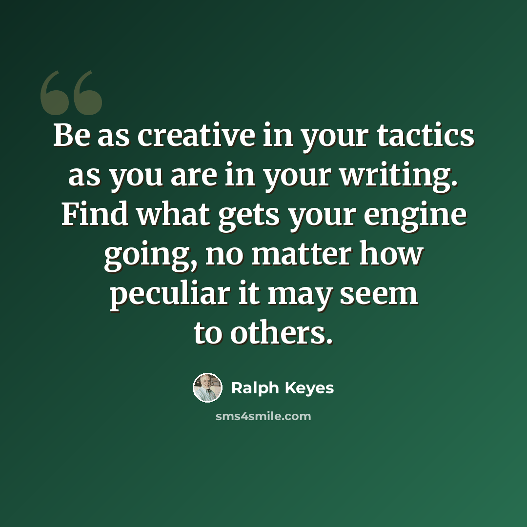 “Be as creative in your tactics as you are in your writing. Find what gets your engine going, no matter how peculiar it may seem to others.” quote by Ralph Keyes