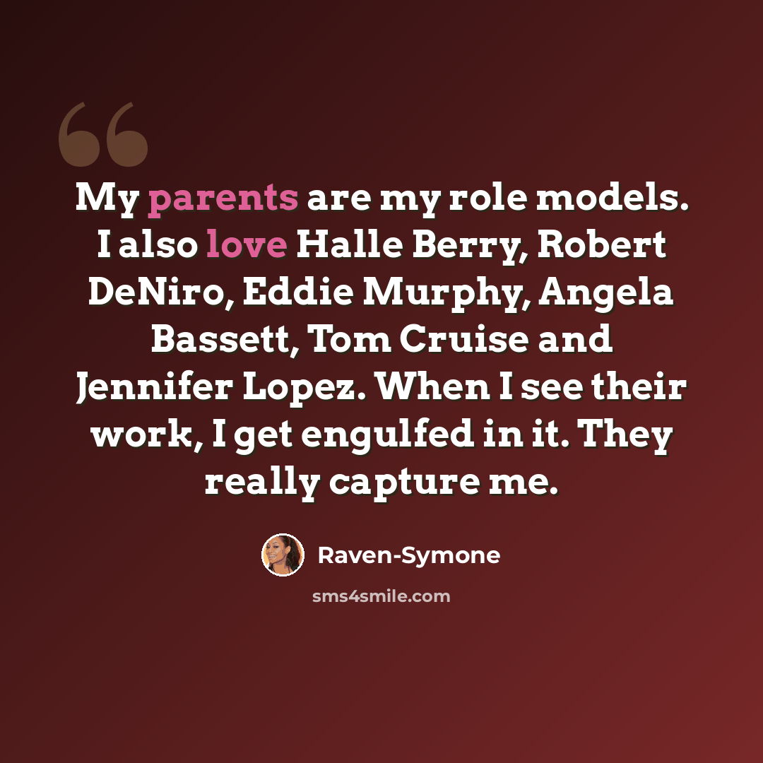 “My parents are my role models. I also love Halle Berry, Robert DeNiro, Eddie Murphy, Angela Bassett, Tom Cruise and Jennifer Lopez. When I see their work, I get engulfed in it. They really capture me.” quote by Raven-Symone
