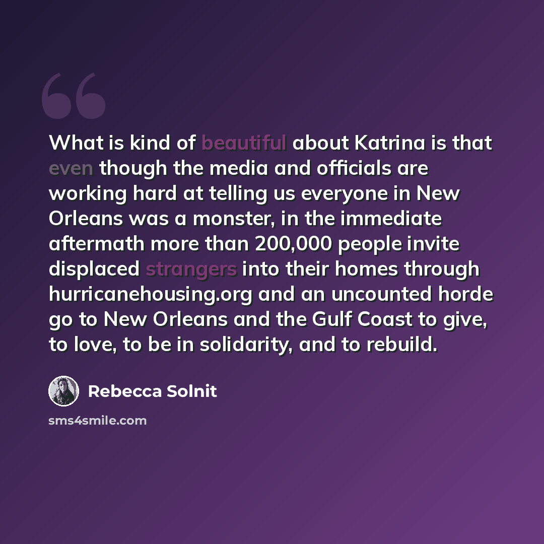“What is kind of beautiful about Katrina is that even though the media and officials are working hard at telling us everyone in New Orleans was a monster, in the immediate aftermath more than 200,000 people invite displaced strangers into their homes through hurricanehousing.org and an uncounted…” quote by Rebecca Solnit