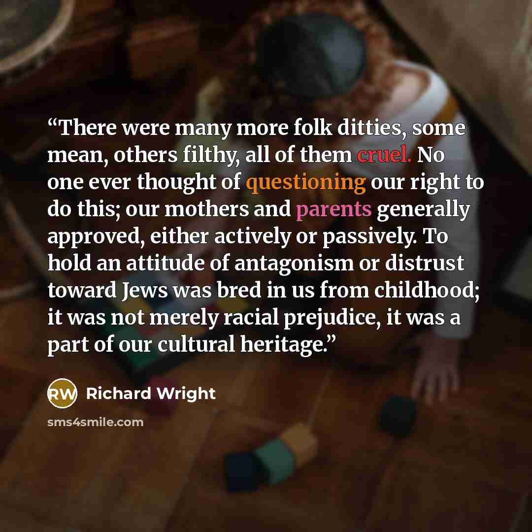 “There were many more folk ditties, some mean, others filthy, all of them cruel. No one ever thought of questioning our right to do this; our mothers and parents generally approved, either actively or passively. To hold an attitude of antagonism or distrust toward Jews was bred in us from…” quote by Richard Wright