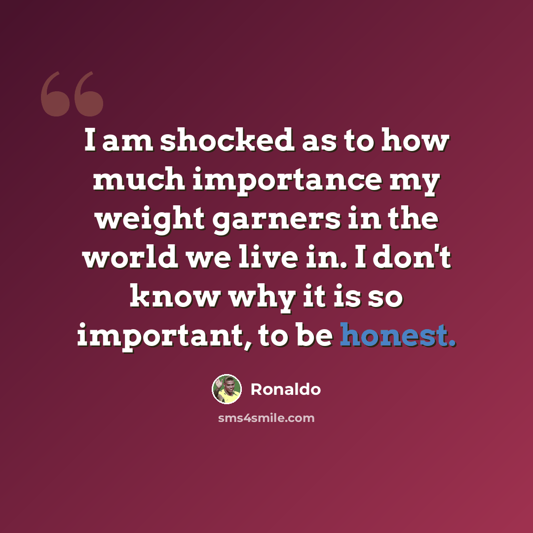 “I am shocked as to how much importance my weight garners in the world we live in. I don't know why it is so important, to be honest.” quote by Ronaldo