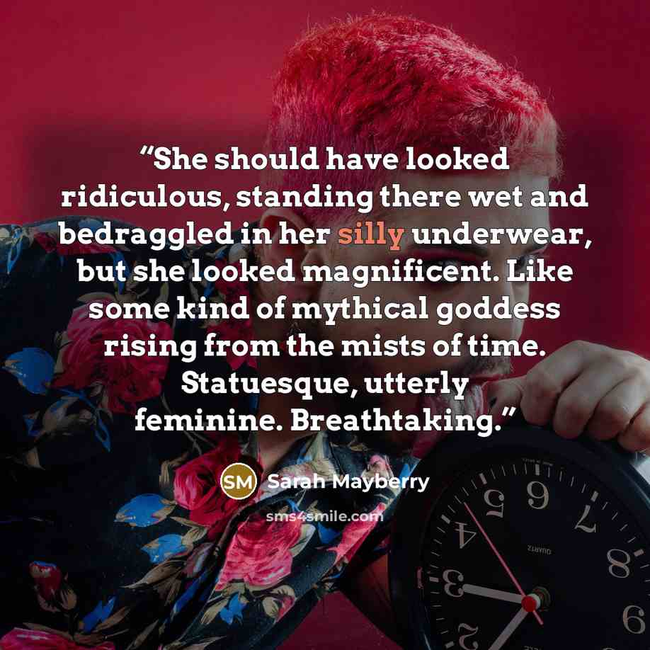 “She should have looked ridiculous, standing there wet and bedraggled in her silly underwear, but she looked magnificent. Like some kind of mythical goddess rising from the mists of time. Statuesque, utterly feminine. Breathtaking.” quote by Sarah Mayberry