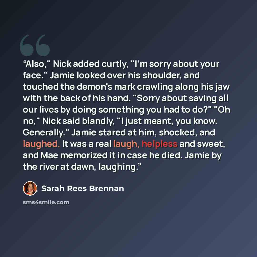 “Also," Nick added curtly, "I'm sorry about your face." Jamie looked over his shoulder, and touched the demon's mark crawling along his jaw with the back of his hand. "Sorry about saving all our lives by doing something you had to do?" "Oh no," Nick said blandly, "I just meant, you know…” quote by Sarah Rees Brennan