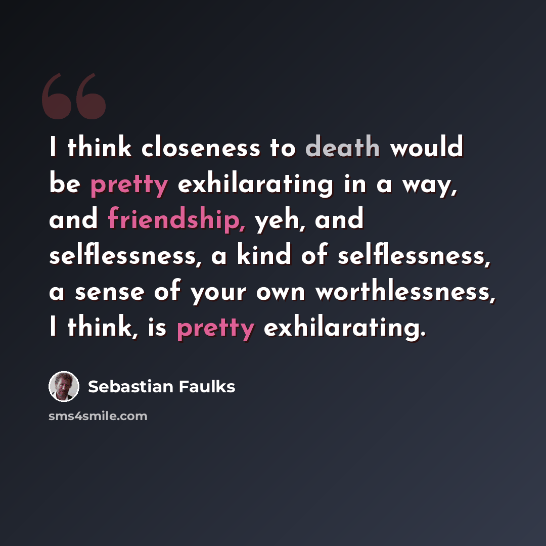 “I think closeness to death would be pretty exhilarating in a way, and friendship, yeh, and selflessness, a kind of selflessness, a sense of your own worthlessness, I think, is pretty exhilarating.” quote by Sebastian Faulks