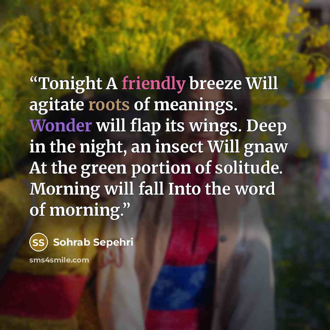 “Tonight A friendly breeze Will agitate roots of meanings. Wonder will flap its wings. Deep in the night, an insect Will gnaw At the green portion of solitude. Morning will fall Into the word of morning.” quote by Sohrab Sepehri
