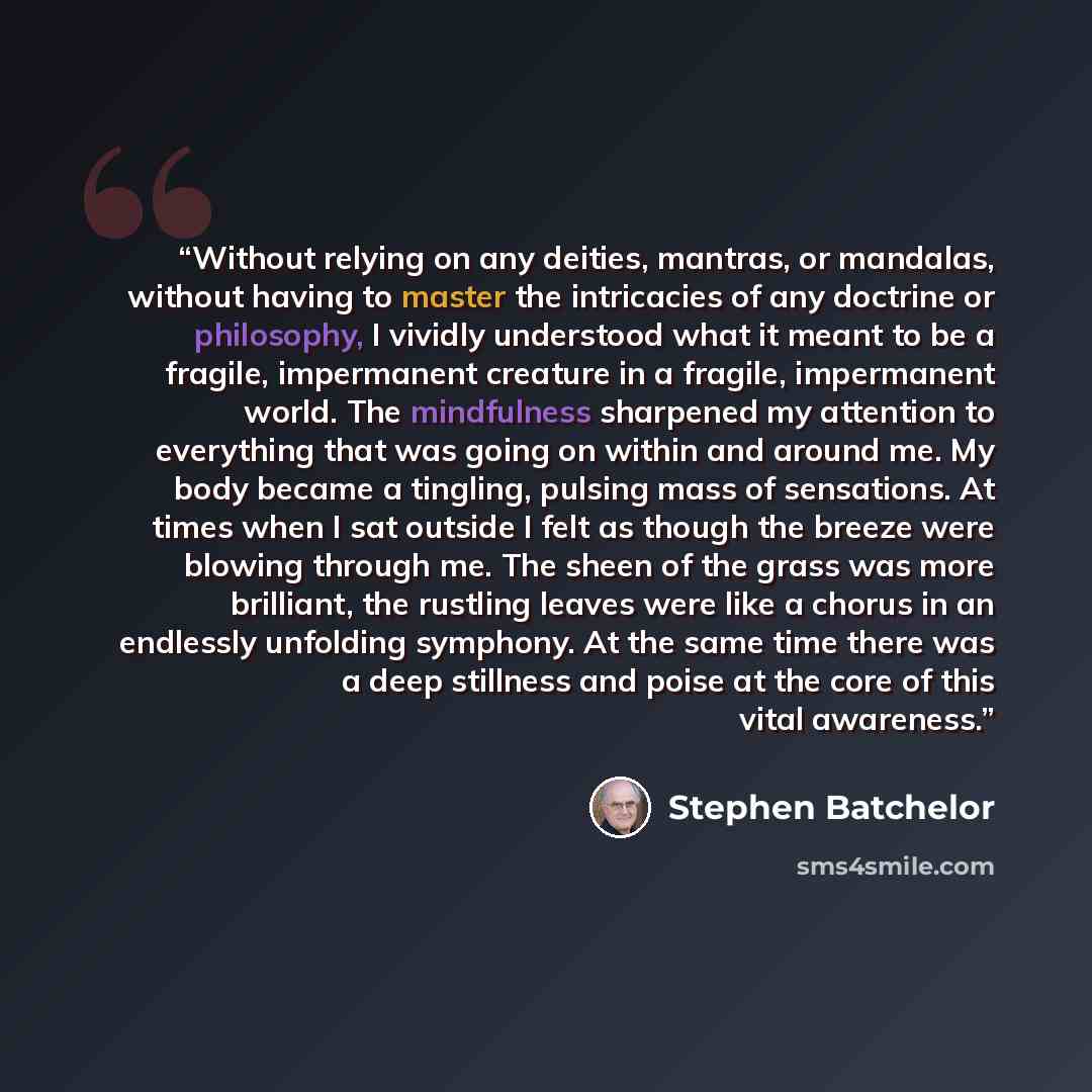 “Without relying on any deities, mantras, or mandalas, without having to master the intricacies of any doctrine or philosophy, I vividly understood what it meant to be a fragile, impermanent creature in a fragile, impermanent world. The mindfulness sharpened my attention to everything that was…” quote by Stephen Batchelor
