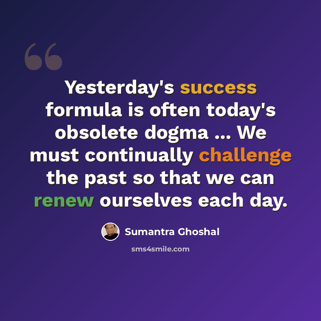 “Yesterday's success formula is often today's obsolete dogma ... We must continually challenge the past so that we can renew ourselves each day.” quote by Sumantra Ghoshal