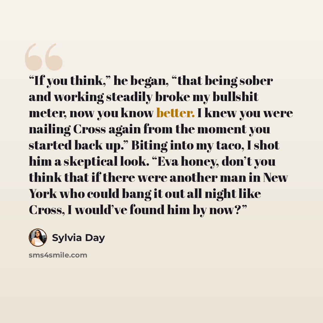“If you think,” he began, “that being sober and working steadily broke my bullshit meter, now you know better. I knew you were nailing Cross again from the moment you started back up.” Biting into my taco, I shot him a skeptical look. “Eva honey, don’t you think that if there were another man in…” quote by Sylvia Day