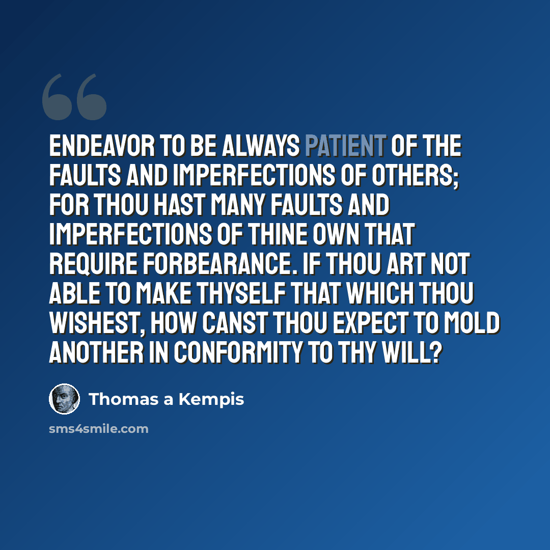 “Endeavor to be always patient of the faults and imperfections of others; for thou hast many faults and imperfections of thine own that require forbearance. If thou art not able to make thyself that which thou wishest, how canst thou expect to mold another in conformity to thy will?” quote by Thomas a Kempis