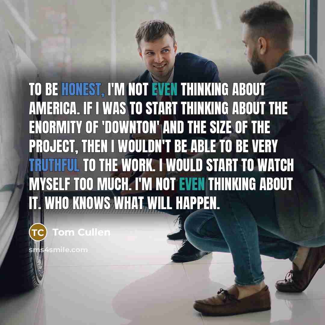 “To be honest, I'm not even thinking about America. If I was to start thinking about the enormity of 'Downton' and the size of the project, then I wouldn't be able to be very truthful to the work. I would start to watch myself too much. I'm not even thinking about it. Who knows what will happen.” quote by Tom Cullen