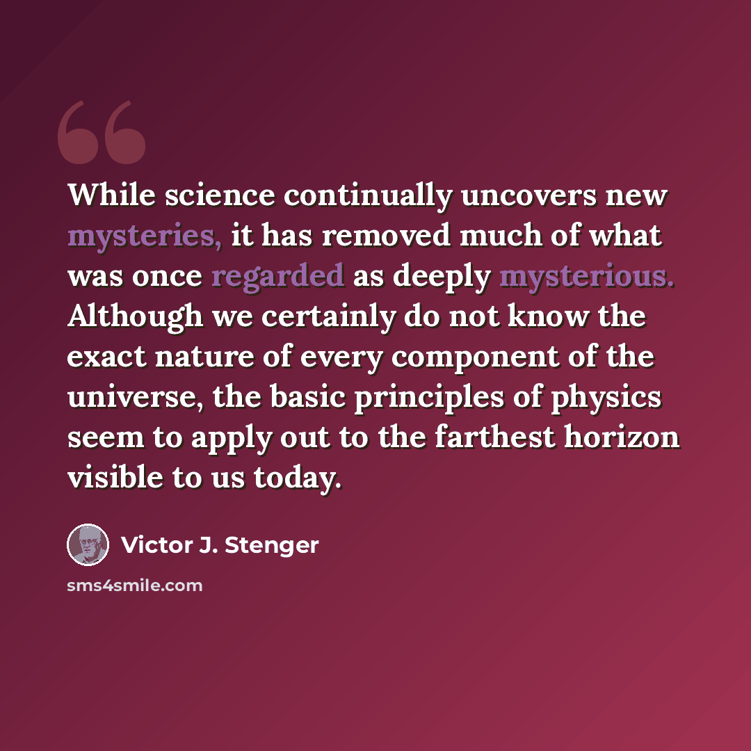 “While science continually uncovers new mysteries, it has removed much of what was once regarded as deeply mysterious. Although we certainly do not know the exact nature of every component of the universe, the basic principles of physics seem to apply out to the farthest horizon visible to us today.” quote by Victor J. Stenger