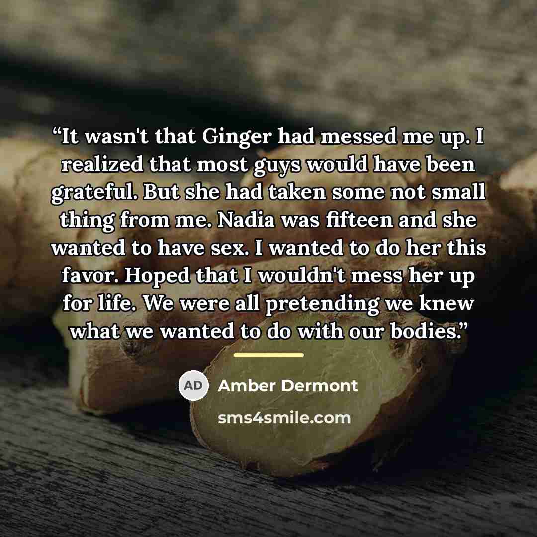 “It wasn't that Ginger had messed me up. I realized that most guys would have been grateful. But she had taken some not small thing from me. Nadia was fifteen and she wanted to have sex. I wanted to do her this favor. Hoped that I wouldn't mess her up for life. We were all pretending we knew what…” quote by Amber Dermont