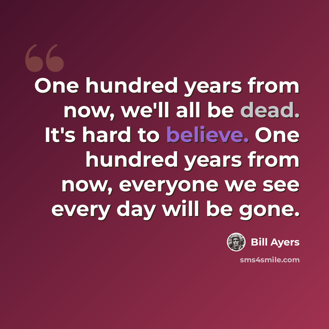 “One hundred years from now, we'll all be dead. It's hard to believe. One hundred years from now, everyone we see every day will be gone.” quote by Bill Ayers
